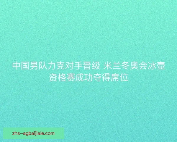 中国男队力克对手晋级 米兰冬奥会冰壶资格赛成功夺得席位 中国男队力克对手晋级 米兰冬奥会冰壶资格赛成功夺得席位