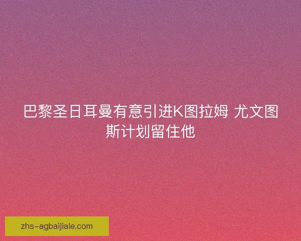 巴黎圣日耳曼有意引进K图拉姆 尤文图斯计划留住他 巴黎圣日耳曼有意引进K图拉姆 尤文图斯计划留住他