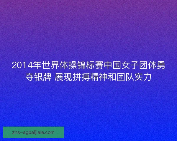 2014年世界体操锦标赛中国女子团体勇夺银牌 展现拼搏精神和团队实力 2014年世界体操锦标赛中国女子团体勇夺银牌 展现拼搏精神和团队实力
