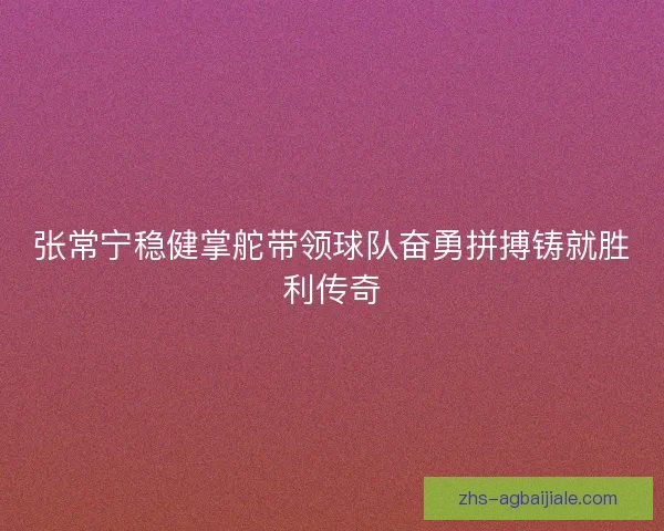 张常宁稳健掌舵带领球队奋勇拼搏铸就胜利传奇 张常宁稳健掌舵带领球队奋勇拼搏铸就胜利传奇