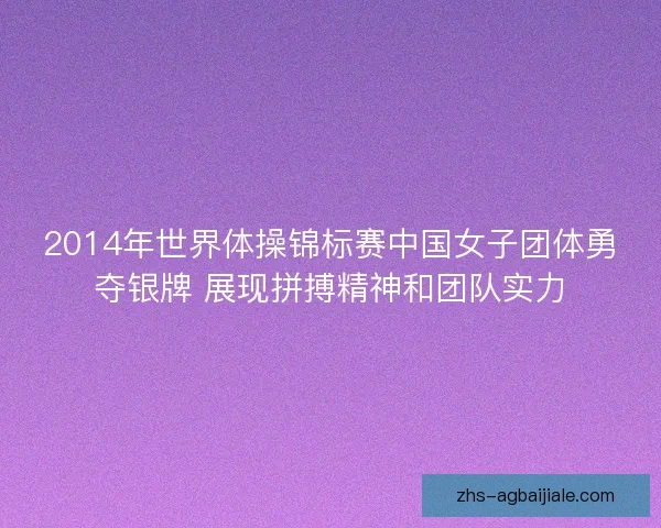 2014年世界体操锦标赛中国女子团体勇夺银牌 展现拼搏精神和团队实力 2014年世界体操锦标赛中国女子团体勇夺银牌 展现拼搏精神和团队实力