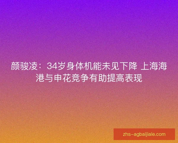 颜骏凌：34岁身体机能未见下降 上海海港与申花竞争有助提高表现