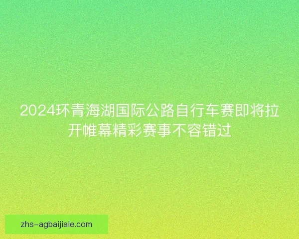 2024环青海湖国际公路自行车赛即将拉开帷幕精彩赛事不容错过