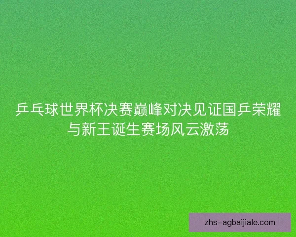 乒乓球世界杯决赛巅峰对决见证国乒荣耀与新王诞生赛场风云激荡